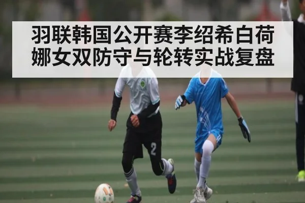 羽联韩国公开赛李绍希白荷娜女双防守与轮转实战复盘