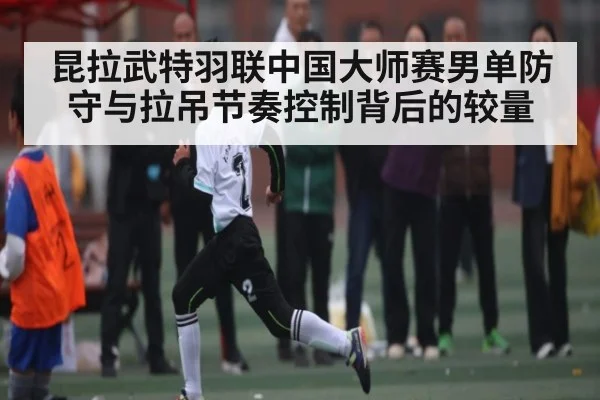 昆拉武特羽联中国大师赛男单防守与拉吊节奏控制背后的较量
